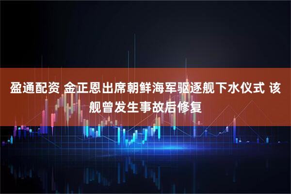 盈通配资 金正恩出席朝鲜海军驱逐舰下水仪式 该舰曾发生事故后修复