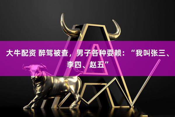 大牛配资 醉驾被查，男子各种耍赖：“我叫张三、李四、赵五”