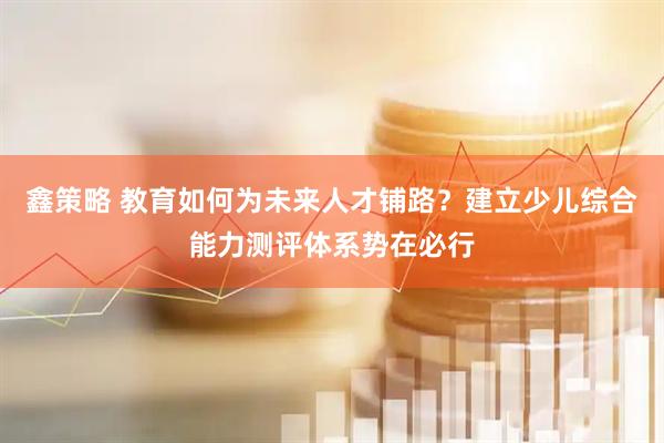 鑫策略 教育如何为未来人才铺路？建立少儿综合能力测评体系势在必行