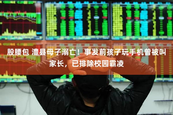 股腰包 澧县母子溺亡！事发前孩子玩手机曾被叫家长，已排除校园霸凌