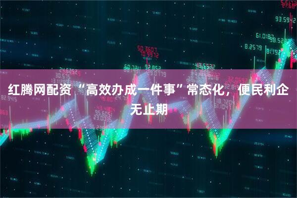 红腾网配资 “高效办成一件事”常态化，便民利企无止期