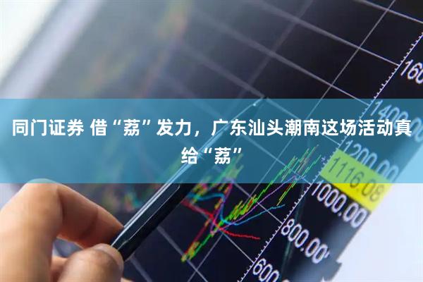 同门证券 借“荔”发力，广东汕头潮南这场活动真给“荔”