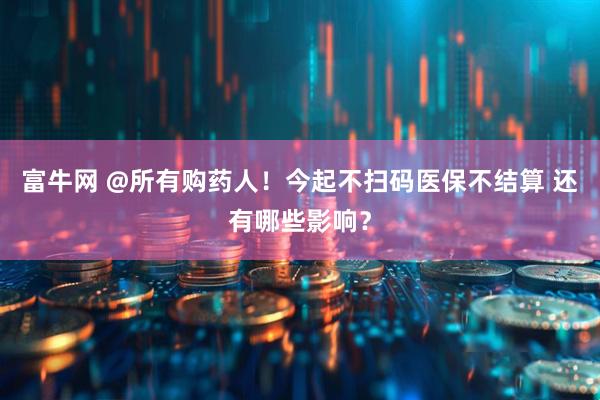 富牛网 @所有购药人！今起不扫码医保不结算 还有哪些影响？