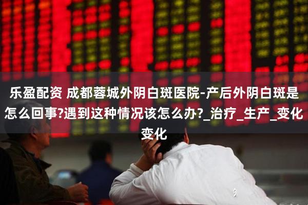 乐盈配资 成都蓉城外阴白斑医院-产后外阴白斑是怎么回事?遇到这种情况该怎么办?_治疗_生产_变化