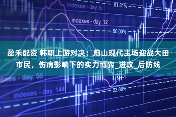 盈禾配资 韩职上游对决：蔚山现代主场迎战大田市民，伤病影响下的实力博弈_进攻_后防线