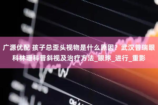 广源优配 孩子总歪头视物是什么原因？武汉普瑞眼科林珊科普斜视及治疗方法_眼球_进行_重影
