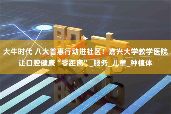 大牛时代 八大普惠行动进社区！嘉兴大学教学医院让口腔健康“零距离”_服务_儿童_种植体