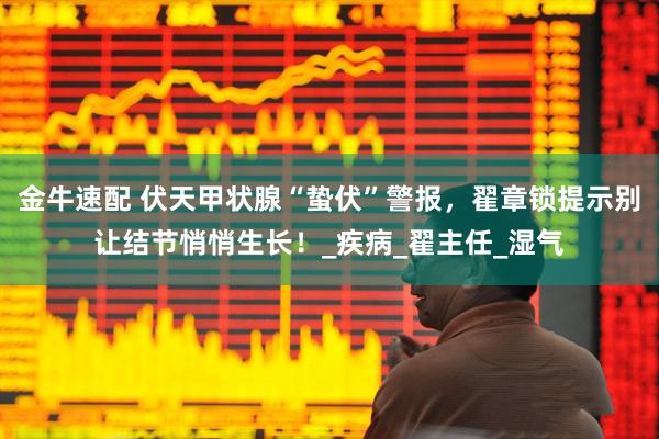 金牛速配 伏天甲状腺“蛰伏”警报，翟章锁提示别让结节悄悄生长！_疾病_翟主任_湿气