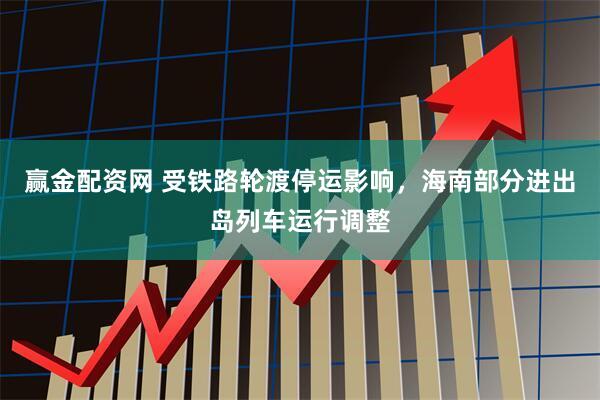 赢金配资网 受铁路轮渡停运影响，海南部分进出岛列车运行调整