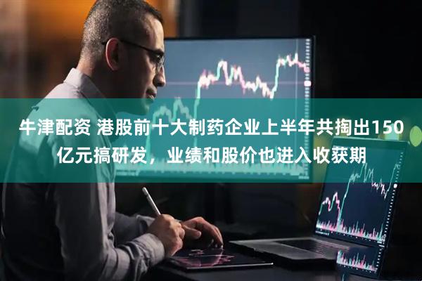 牛津配资 港股前十大制药企业上半年共掏出150亿元搞研发，业绩和股价也进入收获期