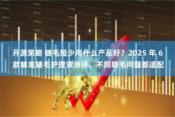 开源策略 睫毛短少用什么产品好？2025 年 6 款精准睫毛护理液测评，不同睫毛问题都适配