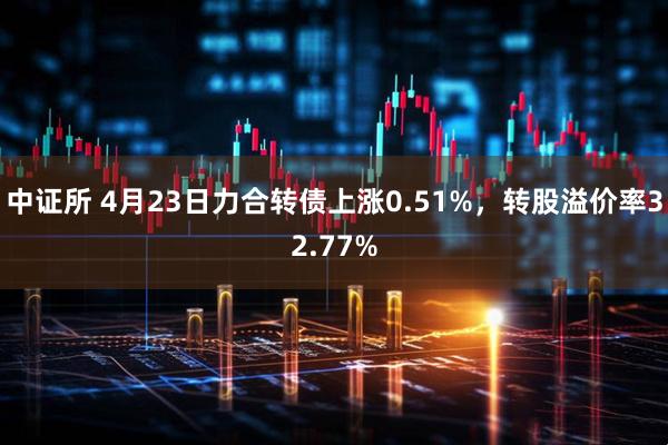 中证所 4月23日力合转债上涨0.51%，转股溢价率32.77%