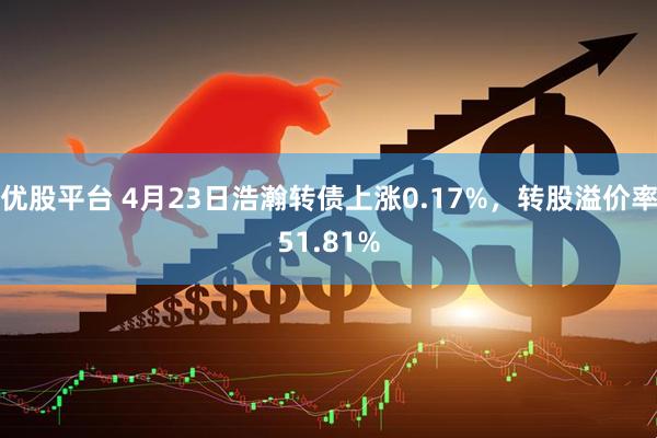 优股平台 4月23日浩瀚转债上涨0.17%，转股溢价率51.81%