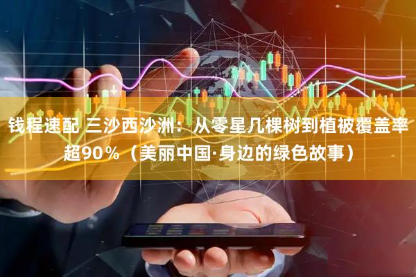 钱程速配 三沙西沙洲：从零星几棵树到植被覆盖率超90％（美丽中国·身边的绿色故事）