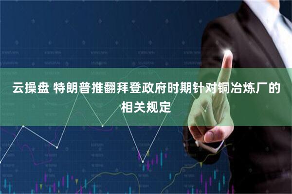 云操盘 特朗普推翻拜登政府时期针对铜冶炼厂的相关规定